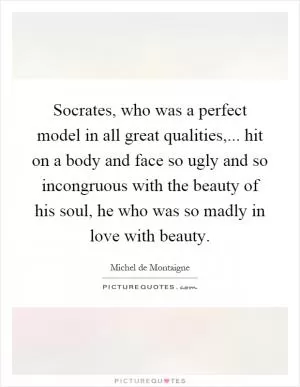 Socrates, who was a perfect model in all great qualities,... hit on a body and face so ugly and so incongruous with the beauty of his soul, he who was so madly in love with beauty Picture Quote #1