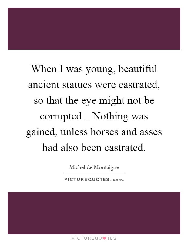 When I was young, beautiful ancient statues were castrated, so that the eye might not be corrupted... Nothing was gained, unless horses and asses had also been castrated Picture Quote #1