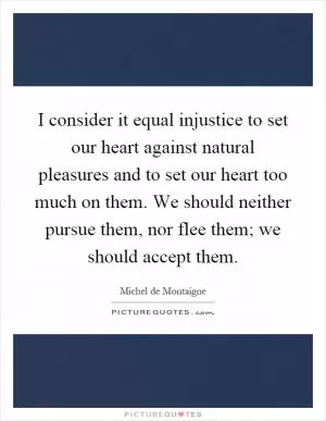 I consider it equal injustice to set our heart against natural pleasures and to set our heart too much on them. We should neither pursue them, nor flee them; we should accept them Picture Quote #1