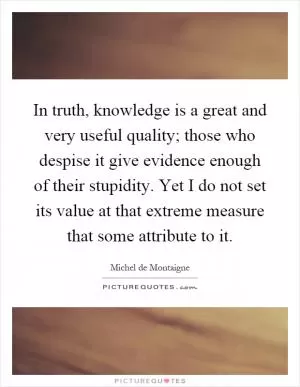 In truth, knowledge is a great and very useful quality; those who despise it give evidence enough of their stupidity. Yet I do not set its value at that extreme measure that some attribute to it Picture Quote #1