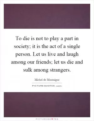 To die is not to play a part in society; it is the act of a single person. Let us live and laugh among our friends; let us die and sulk among strangers Picture Quote #1