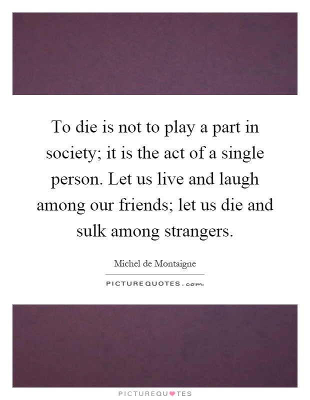 To die is not to play a part in society; it is the act of a single person. Let us live and laugh among our friends; let us die and sulk among strangers Picture Quote #1