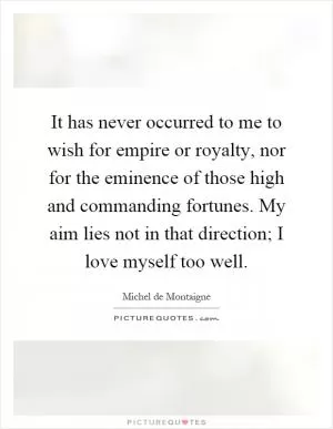 It has never occurred to me to wish for empire or royalty, nor for the eminence of those high and commanding fortunes. My aim lies not in that direction; I love myself too well Picture Quote #1