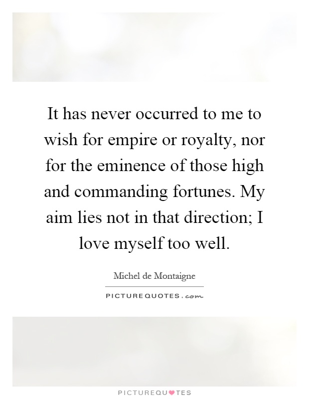 It has never occurred to me to wish for empire or royalty, nor for the eminence of those high and commanding fortunes. My aim lies not in that direction; I love myself too well Picture Quote #1