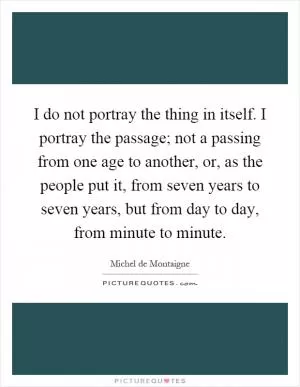 I do not portray the thing in itself. I portray the passage; not a passing from one age to another, or, as the people put it, from seven years to seven years, but from day to day, from minute to minute Picture Quote #1