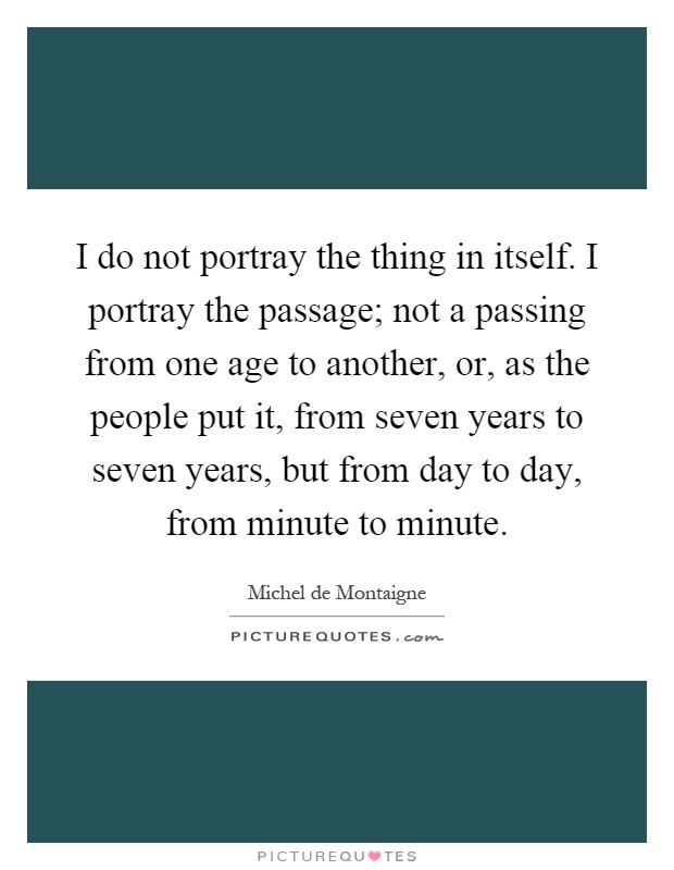 I do not portray the thing in itself. I portray the passage; not a passing from one age to another, or, as the people put it, from seven years to seven years, but from day to day, from minute to minute Picture Quote #1