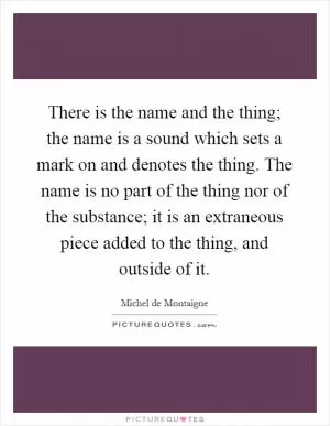 There is the name and the thing; the name is a sound which sets a mark on and denotes the thing. The name is no part of the thing nor of the substance; it is an extraneous piece added to the thing, and outside of it Picture Quote #1