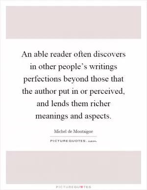 An able reader often discovers in other people’s writings perfections beyond those that the author put in or perceived, and lends them richer meanings and aspects Picture Quote #1