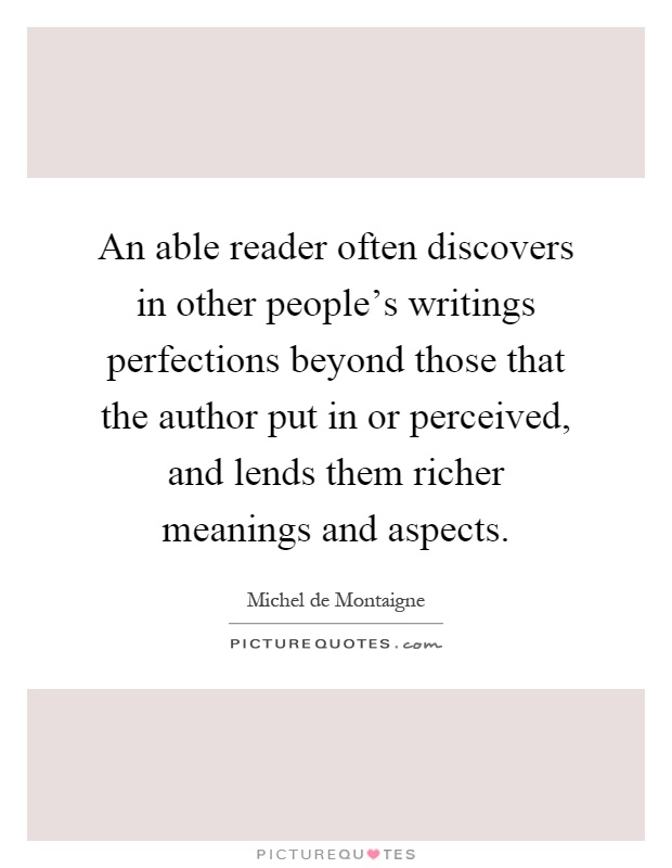An able reader often discovers in other people's writings perfections beyond those that the author put in or perceived, and lends them richer meanings and aspects Picture Quote #1