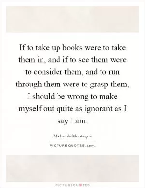 If to take up books were to take them in, and if to see them were to consider them, and to run through them were to grasp them, I should be wrong to make myself out quite as ignorant as I say I am Picture Quote #1