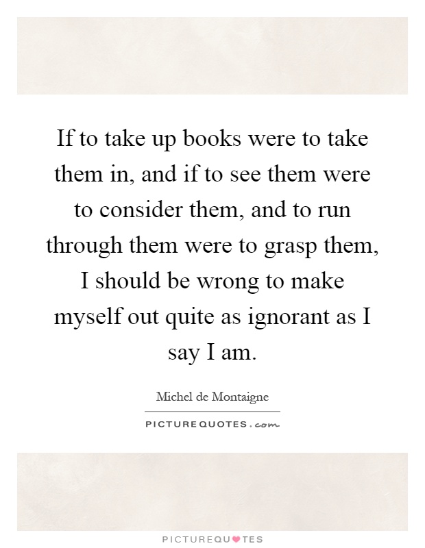 If to take up books were to take them in, and if to see them were to consider them, and to run through them were to grasp them, I should be wrong to make myself out quite as ignorant as I say I am Picture Quote #1