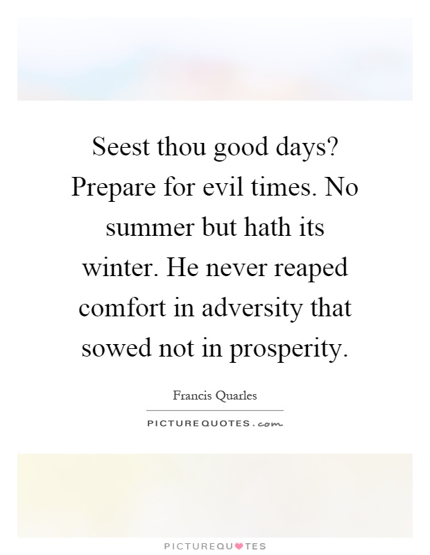 Seest thou good days? Prepare for evil times. No summer but hath its winter. He never reaped comfort in adversity that sowed not in prosperity Picture Quote #1