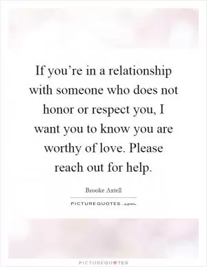 If you’re in a relationship with someone who does not honor or respect you, I want you to know you are worthy of love. Please reach out for help Picture Quote #1