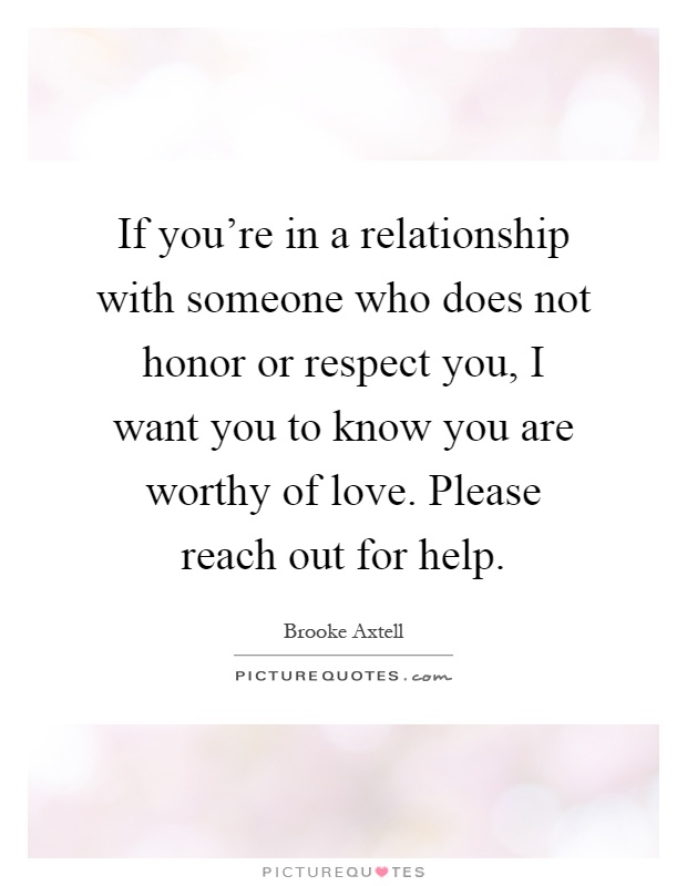 If you're in a relationship with someone who does not honor or respect you, I want you to know you are worthy of love. Please reach out for help Picture Quote #1