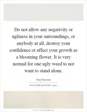 Do not allow any negativity or ugliness in your surroundings, or anybody at all, destroy your confidence or affect your growth as a blooming flower. It is very normal for one ugly weed to not want to stand alone Picture Quote #1