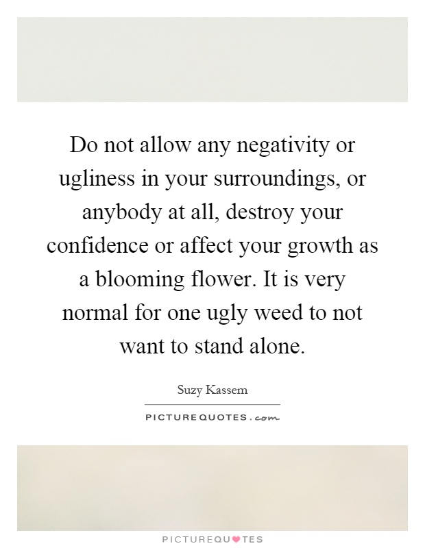 Do not allow any negativity or ugliness in your surroundings, or anybody at all, destroy your confidence or affect your growth as a blooming flower. It is very normal for one ugly weed to not want to stand alone Picture Quote #1