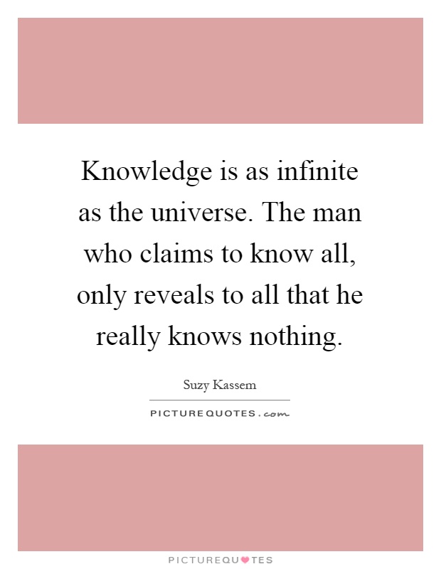Knowledge is as infinite as the universe. The man who claims to know all, only reveals to all that he really knows nothing Picture Quote #1