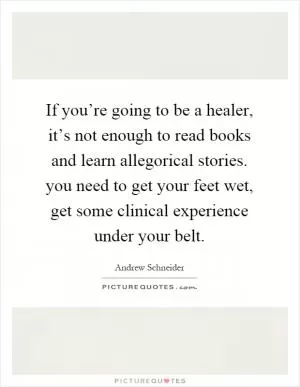 If you’re going to be a healer, it’s not enough to read books and learn allegorical stories. you need to get your feet wet, get some clinical experience under your belt Picture Quote #1