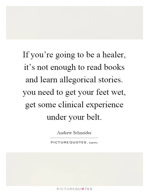 If you're going to be a healer, it's not enough to read books and learn allegorical stories. you need to get your feet wet, get some clinical experience under your belt Picture Quote #1
