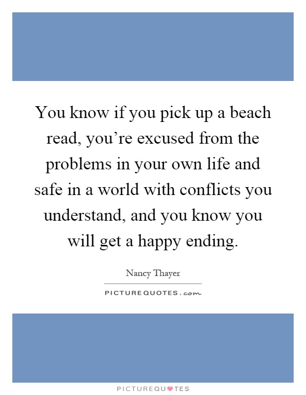 You know if you pick up a beach read, you're excused from the problems in your own life and safe in a world with conflicts you understand, and you know you will get a happy ending Picture Quote #1