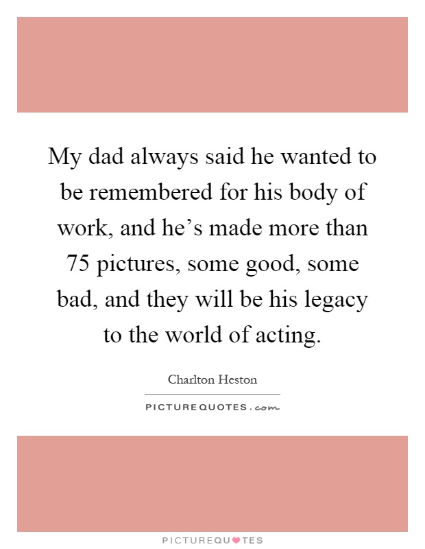 My dad always said he wanted to be remembered for his body of work, and he's made more than 75 pictures, some good, some bad, and they will be his legacy to the world of acting Picture Quote #1