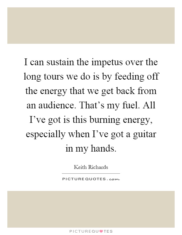 I can sustain the impetus over the long tours we do is by feeding off the energy that we get back from an audience. That's my fuel. All I've got is this burning energy, especially when I've got a guitar in my hands Picture Quote #1