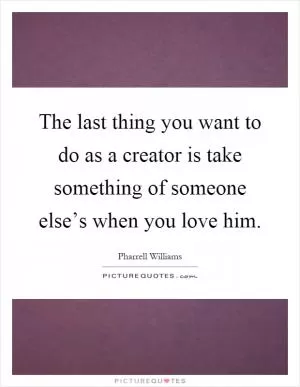 The last thing you want to do as a creator is take something of someone else’s when you love him Picture Quote #1