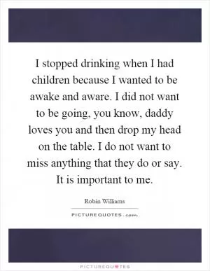 I stopped drinking when I had children because I wanted to be awake and aware. I did not want to be going, you know, daddy loves you and then drop my head on the table. I do not want to miss anything that they do or say. It is important to me Picture Quote #1