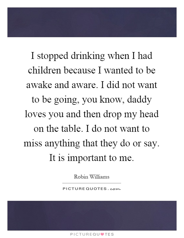 I stopped drinking when I had children because I wanted to be awake and aware. I did not want to be going, you know, daddy loves you and then drop my head on the table. I do not want to miss anything that they do or say. It is important to me Picture Quote #1