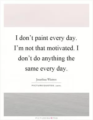 I don’t paint every day. I’m not that motivated. I don’t do anything the same every day Picture Quote #1