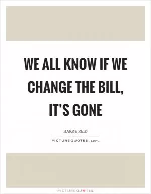 We all know if we change the bill, it’s gone Picture Quote #1