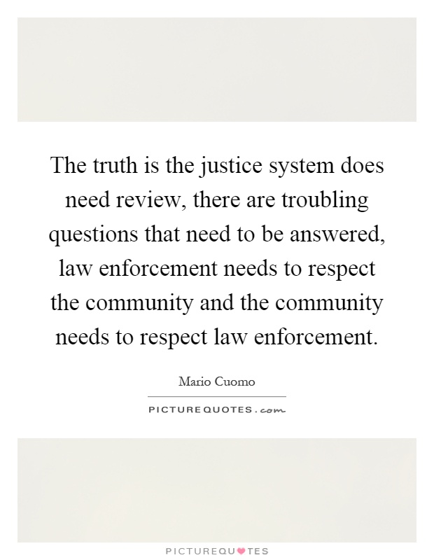 The truth is the justice system does need review, there are troubling questions that need to be answered, law enforcement needs to respect the community and the community needs to respect law enforcement Picture Quote #1