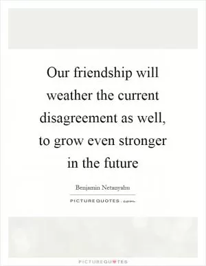 Our friendship will weather the current disagreement as well, to grow even stronger in the future Picture Quote #1