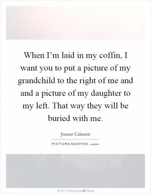 When I’m laid in my coffin, I want you to put a picture of my grandchild to the right of me and and a picture of my daughter to my left. That way they will be buried with me Picture Quote #1