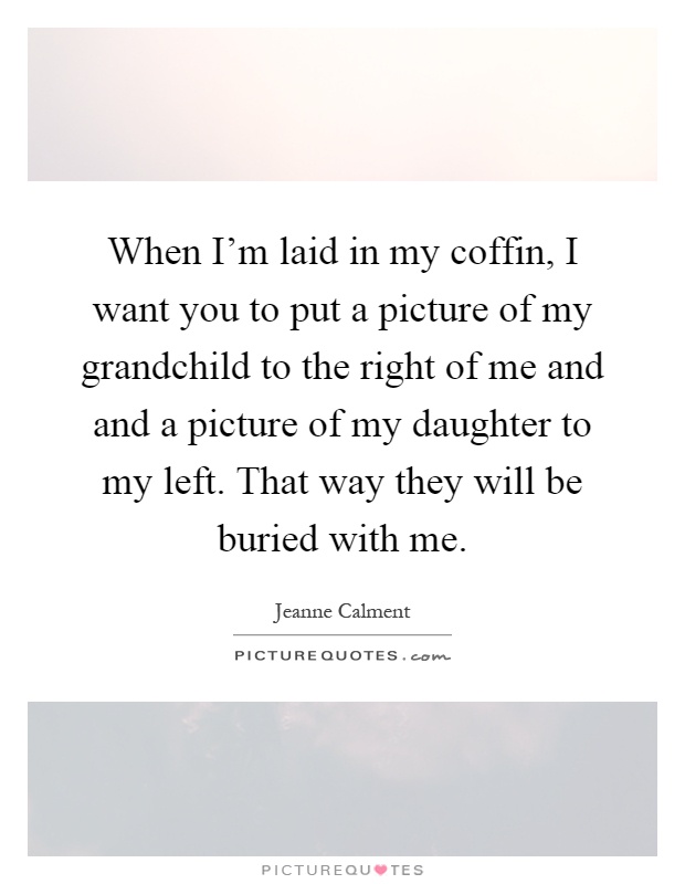 When I'm laid in my coffin, I want you to put a picture of my grandchild to the right of me and and a picture of my daughter to my left. That way they will be buried with me Picture Quote #1