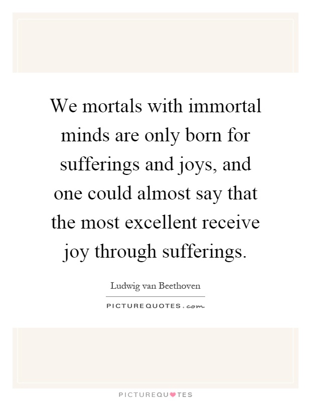 We mortals with immortal minds are only born for sufferings and joys, and one could almost say that the most excellent receive joy through sufferings Picture Quote #1