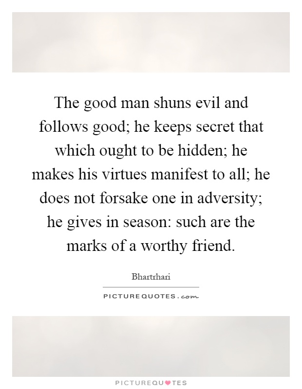 The good man shuns evil and follows good; he keeps secret that which ought to be hidden; he makes his virtues manifest to all; he does not forsake one in adversity; he gives in season: such are the marks of a worthy friend Picture Quote #1