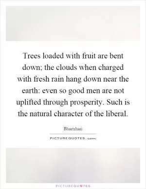 Trees loaded with fruit are bent down; the clouds when charged with fresh rain hang down near the earth: even so good men are not uplifted through prosperity. Such is the natural character of the liberal Picture Quote #1