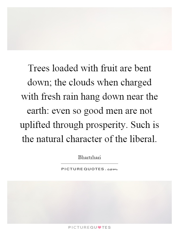 Trees loaded with fruit are bent down; the clouds when charged with fresh rain hang down near the earth: even so good men are not uplifted through prosperity. Such is the natural character of the liberal Picture Quote #1