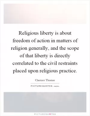 Religious liberty is about freedom of action in matters of religion generally, and the scope of that liberty is directly correlated to the civil restraints placed upon religious practice Picture Quote #1