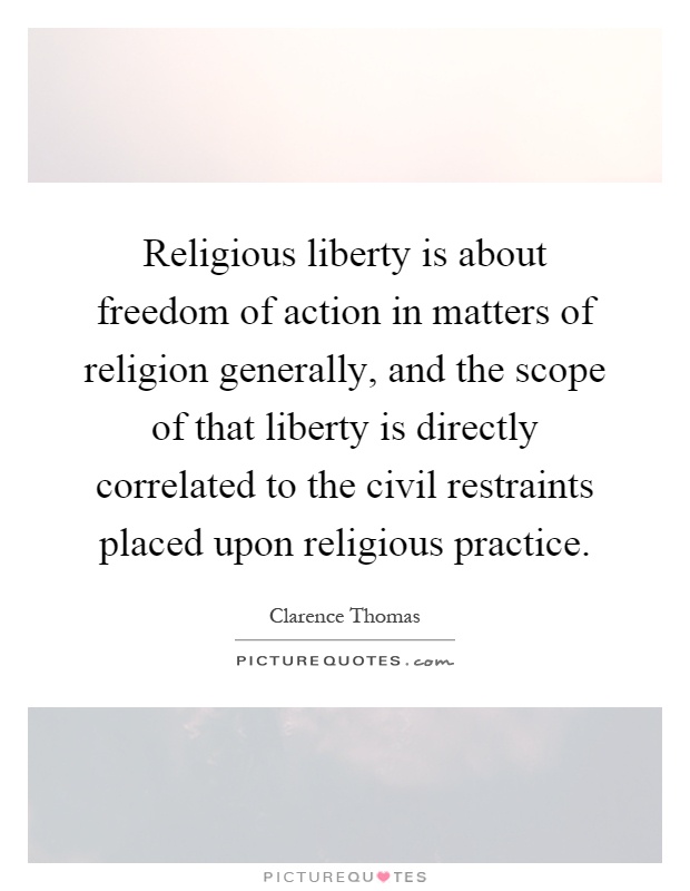 Religious liberty is about freedom of action in matters of religion generally, and the scope of that liberty is directly correlated to the civil restraints placed upon religious practice Picture Quote #1