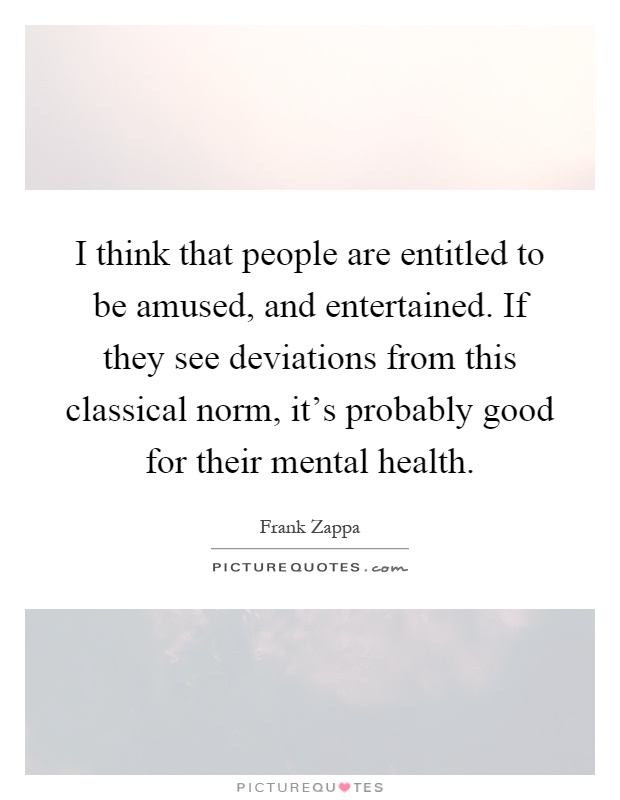 I think that people are entitled to be amused, and entertained. If they see deviations from this classical norm, it's probably good for their mental health Picture Quote #1