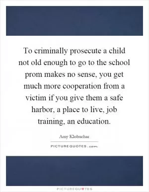 To criminally prosecute a child not old enough to go to the school prom makes no sense, you get much more cooperation from a victim if you give them a safe harbor, a place to live, job training, an education Picture Quote #1
