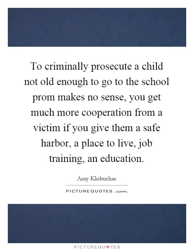 To criminally prosecute a child not old enough to go to the school prom makes no sense, you get much more cooperation from a victim if you give them a safe harbor, a place to live, job training, an education Picture Quote #1