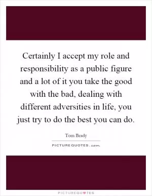 Certainly I accept my role and responsibility as a public figure and a lot of it you take the good with the bad, dealing with different adversities in life, you just try to do the best you can do Picture Quote #1