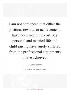 I am not convinced that either the position, rewards or achievements have been worth the cost. My personal and married life and child raising have surely suffered from the professional attainments I have achieved Picture Quote #1