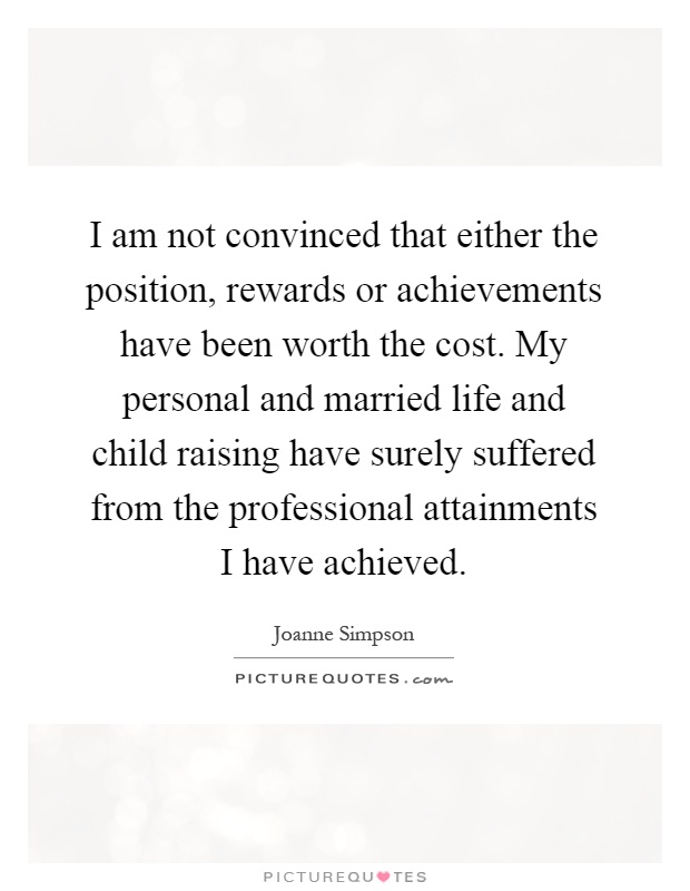 I am not convinced that either the position, rewards or achievements have been worth the cost. My personal and married life and child raising have surely suffered from the professional attainments I have achieved Picture Quote #1