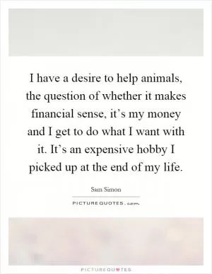 I have a desire to help animals, the question of whether it makes financial sense, it’s my money and I get to do what I want with it. It’s an expensive hobby I picked up at the end of my life Picture Quote #1
