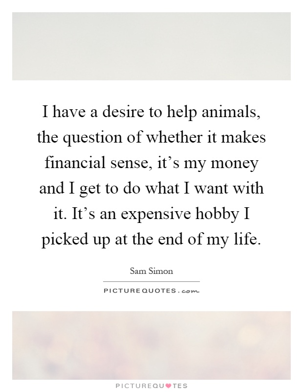 I have a desire to help animals, the question of whether it makes financial sense, it's my money and I get to do what I want with it. It's an expensive hobby I picked up at the end of my life Picture Quote #1
