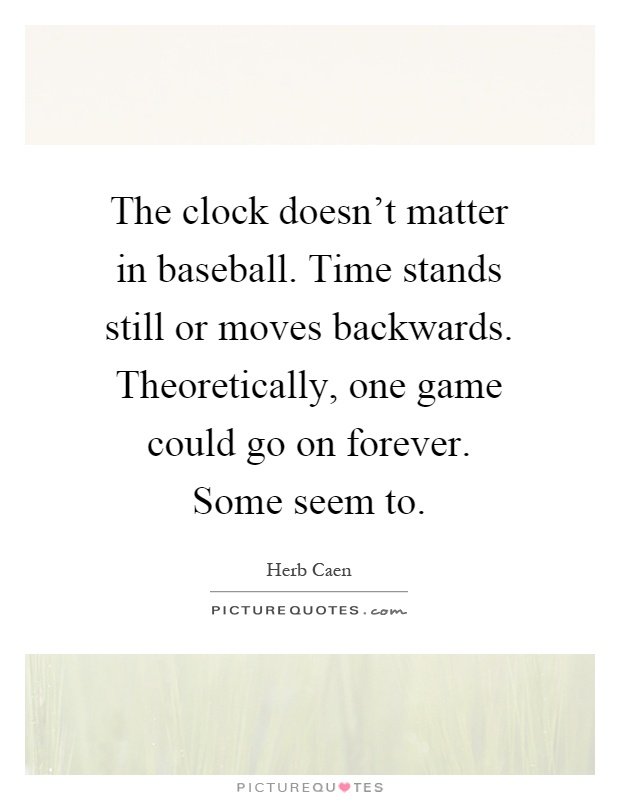 The clock doesn't matter in baseball. Time stands still or moves backwards. Theoretically, one game could go on forever. Some seem to Picture Quote #1
